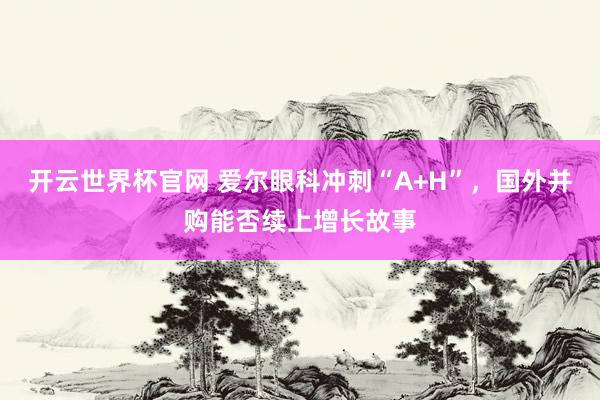开云世界杯官网 爱尔眼科冲刺“A+H”，国外并购能否续上增长故事