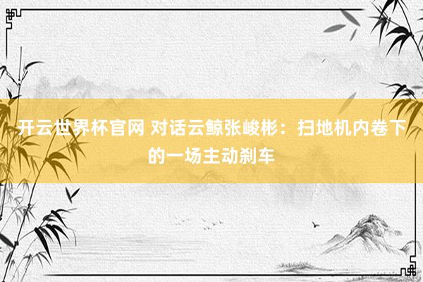开云世界杯官网 对话云鲸张峻彬：扫地机内卷下的一场主动刹车