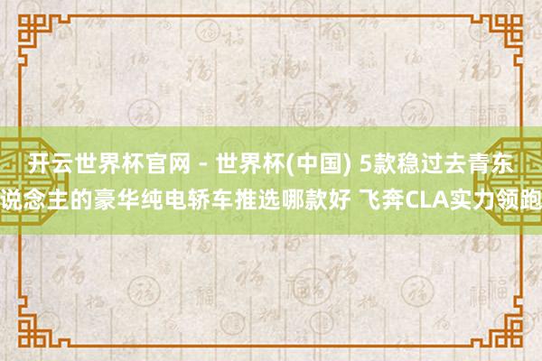 开云世界杯官网 - 世界杯(中国) 5款稳过去青东说念主的豪华纯电轿车推选哪款好 飞奔CLA实力领跑