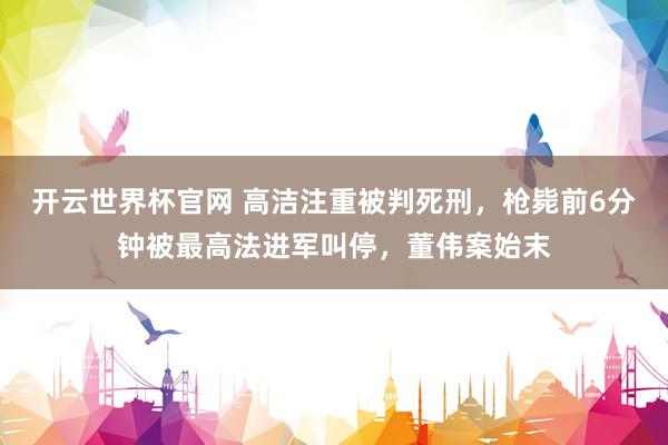 开云世界杯官网 高洁注重被判死刑，枪毙前6分钟被最高法进军叫停，董伟案始末