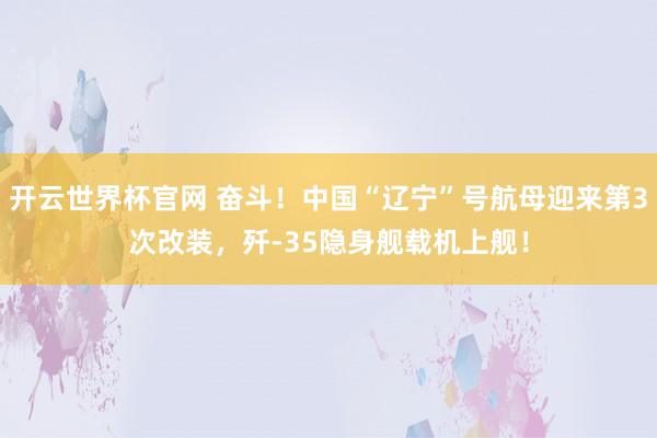 开云世界杯官网 奋斗！中国“辽宁”号航母迎来第3次改装，歼-35隐身舰载机上舰！