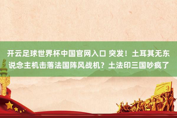 开云足球世界杯中国官网入口 突发！土耳其无东说念主机击落法国阵风战机？土法印三国吵疯了