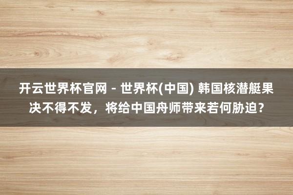 开云世界杯官网 - 世界杯(中国) 韩国核潜艇果决不得不发，将给中国舟师带来若何胁迫？