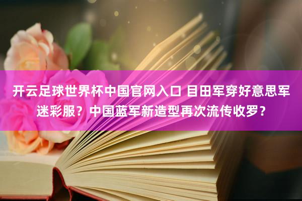 开云足球世界杯中国官网入口 目田军穿好意思军迷彩服？中国蓝军新造型再次流传收罗？
