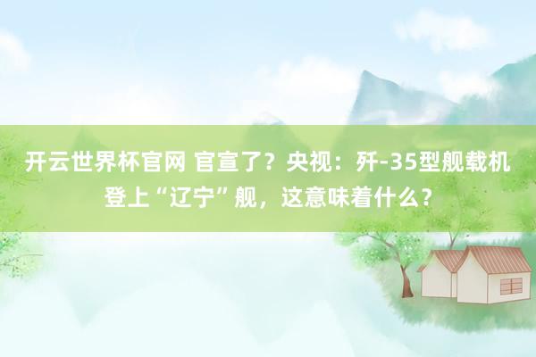 开云世界杯官网 官宣了？央视：歼-35型舰载机登上“辽宁”舰，这意味着什么？