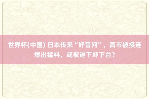 世界杯(中国) 日本传来“好音问”，高市被接连爆出猛料，或被逼下野下台？