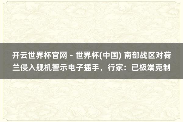 开云世界杯官网 - 世界杯(中国) 南部战区对荷兰侵入舰机警示电子插手，行家：已极端克制
