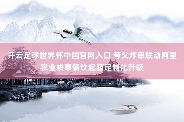 开云足球世界杯中国官网入口 夸父炸串联动阿里农业竣事餐饮起源定制化升级
