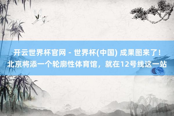 开云世界杯官网 - 世界杯(中国) 成果图来了！北京将添一个轮廓性体育馆，就在12号线这一站