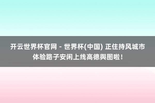 开云世界杯官网 - 世界杯(中国) 正住持风城市体验路子安闲上线高德舆图啦！