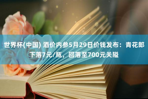 世界杯(中国) 酒价内参5月29日价钱发布：青花郎下落7元/瓶，回落至700元关隘
