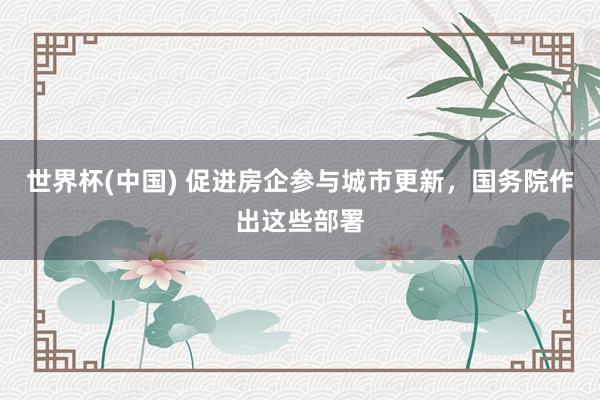 世界杯(中国) 促进房企参与城市更新，国务院作出这些部署