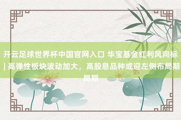 开云足球世界杯中国官网入口 华宝基金红利风向标 | 高弹性板块波动加大，高股息品种或迎左侧布局期