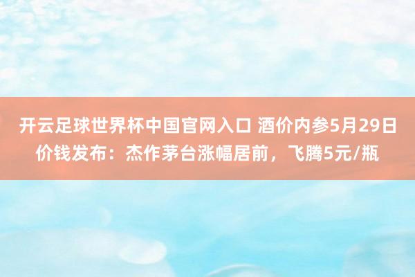开云足球世界杯中国官网入口 酒价内参5月29日价钱发布：杰作茅台涨幅居前，飞腾5元/瓶