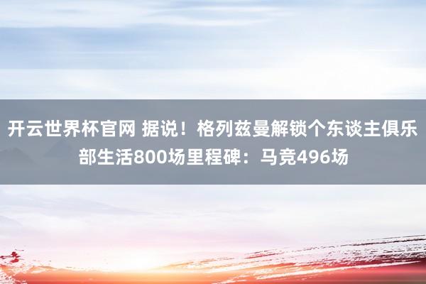 开云世界杯官网 据说！格列兹曼解锁个东谈主俱乐部生活800场里程碑：马竞496场