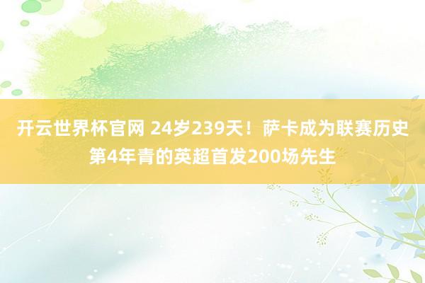 开云世界杯官网 24岁239天！萨卡成为联赛历史第4年青的英超首发200场先生