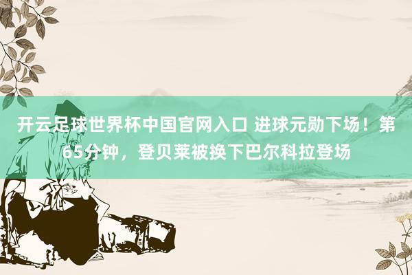 开云足球世界杯中国官网入口 进球元勋下场！第65分钟，登贝莱被换下巴尔科拉登场