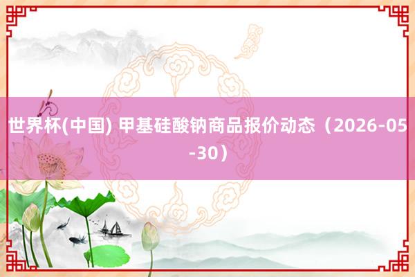 世界杯(中国) 甲基硅酸钠商品报价动态（2026-05-30）