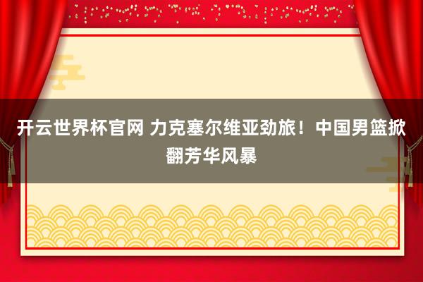 开云世界杯官网 力克塞尔维亚劲旅！中国男篮掀翻芳华风暴