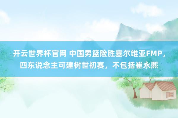 开云世界杯官网 中国男篮险胜塞尔维亚FMP，四东说念主可建树世初赛，不包括崔永熙
