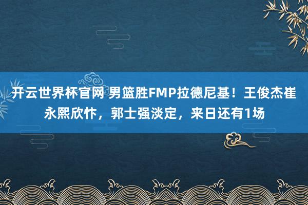 开云世界杯官网 男篮胜FMP拉德尼基！王俊杰崔永熙欣忭，郭士强淡定，来日还有1场