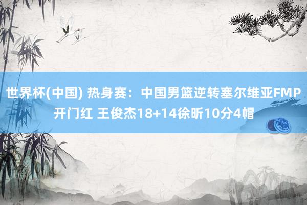 世界杯(中国) 热身赛：中国男篮逆转塞尔维亚FMP开门红 王俊杰18+14徐昕10分4帽