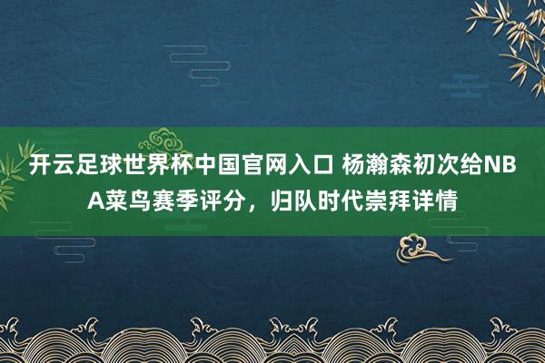 开云足球世界杯中国官网入口 杨瀚森初次给NBA菜鸟赛季评分，归队时代崇拜详情