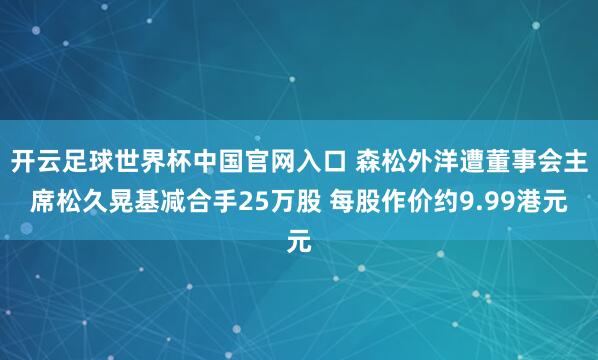 开云足球世界杯中国官网入口 森松外洋遭董事会主席松久晃基减合手25万股 每股作价约9.99港元