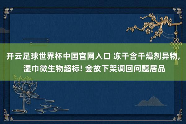 开云足球世界杯中国官网入口 冻干含干燥剂异物， 湿巾微生物超标! 金故下架调回问题居品