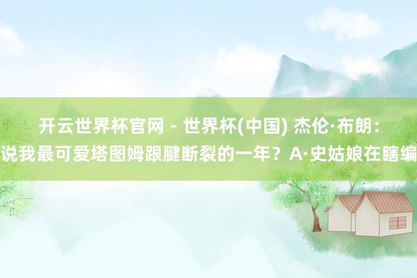 开云世界杯官网 - 世界杯(中国) 杰伦·布朗：说我最可爱塔图姆跟腱断裂的一年？A·史姑娘在瞎编