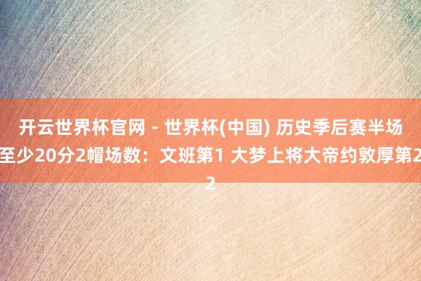 开云世界杯官网 - 世界杯(中国) 历史季后赛半场至少20分2帽场数：文班第1 大梦上将大帝约敦厚第2