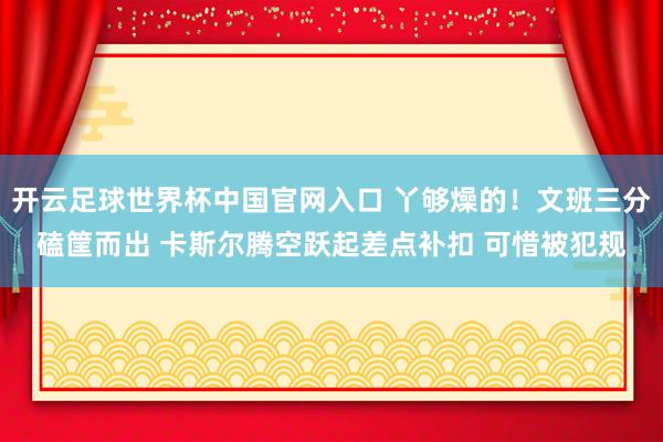 开云足球世界杯中国官网入口 丫够燥的！文班三分磕筐而出 卡斯尔腾空跃起差点补扣 可惜被犯规