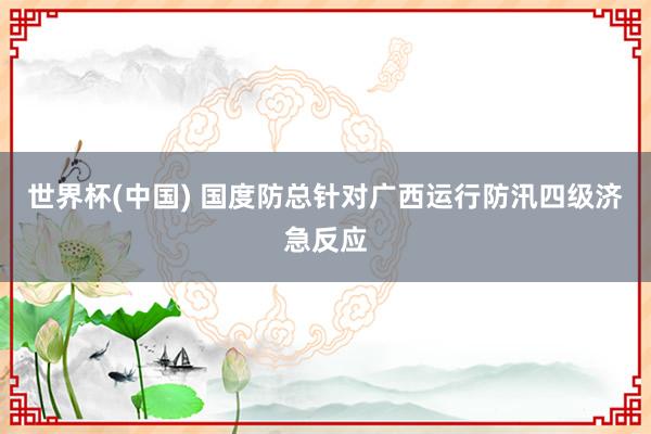 世界杯(中国) 国度防总针对广西运行防汛四级济急反应