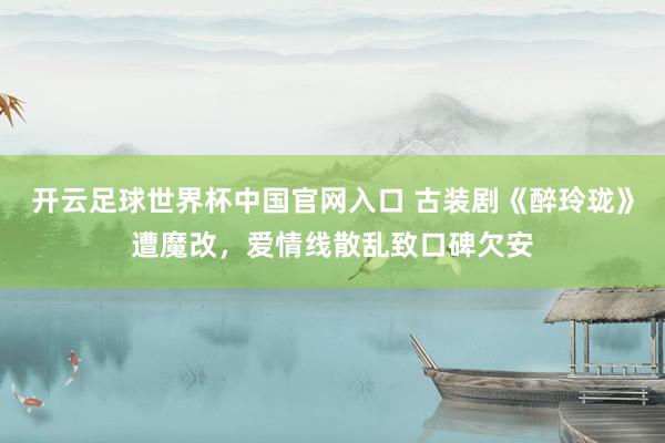 开云足球世界杯中国官网入口 古装剧《醉玲珑》遭魔改,爱情线散乱致口碑欠安