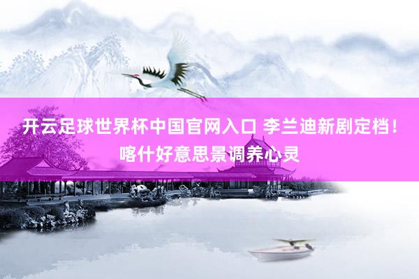 开云足球世界杯中国官网入口 李兰迪新剧定档！喀什好意思景调养心灵