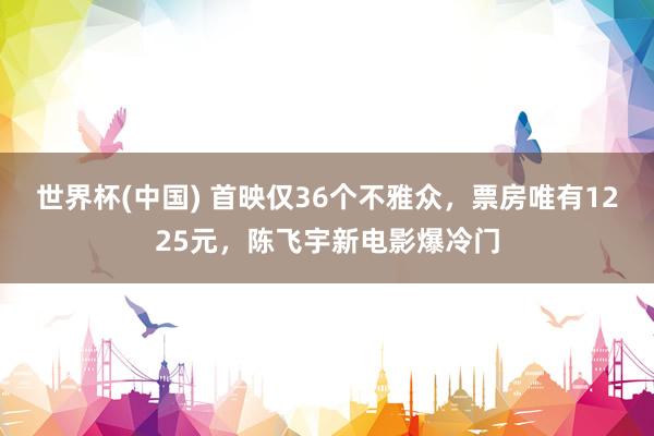 世界杯(中国) 首映仅36个不雅众，票房唯有1225元，陈飞宇新电影爆冷门