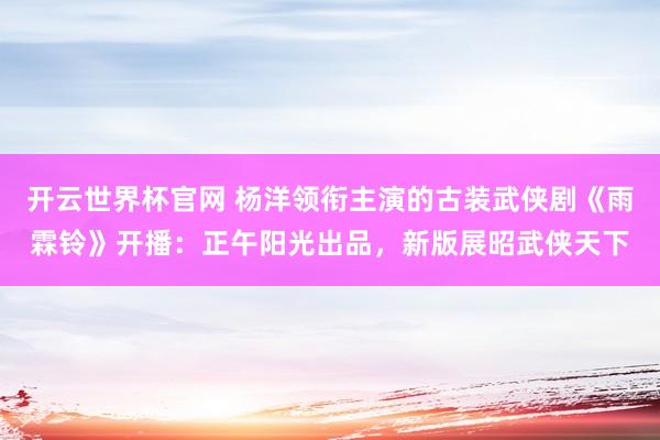 开云世界杯官网 杨洋领衔主演的古装武侠剧《雨霖铃》开播:正午阳光出品,新版展昭武侠天下