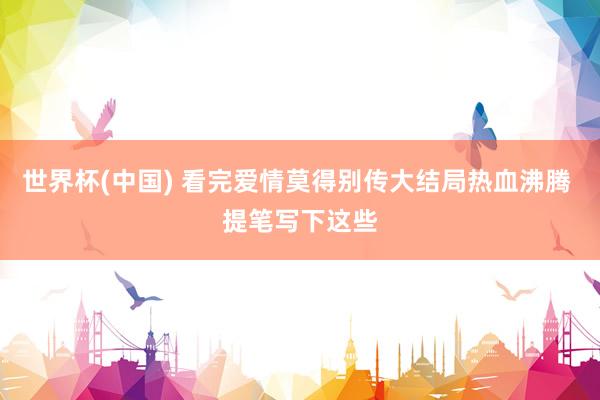 世界杯(中国) 看完爱情莫得别传大结局热血沸腾 提笔写下这些