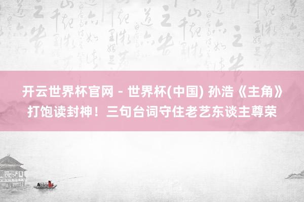 开云世界杯官网 - 世界杯(中国) 孙浩《主角》打饱读封神！三句台词守住老艺东谈主尊荣