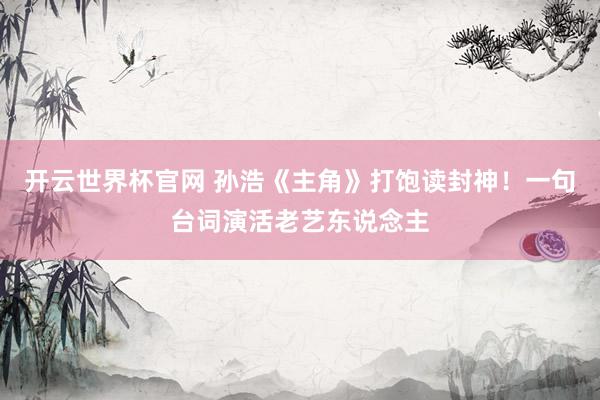 开云世界杯官网 孙浩《主角》打饱读封神!一句台词演活老艺东说念主