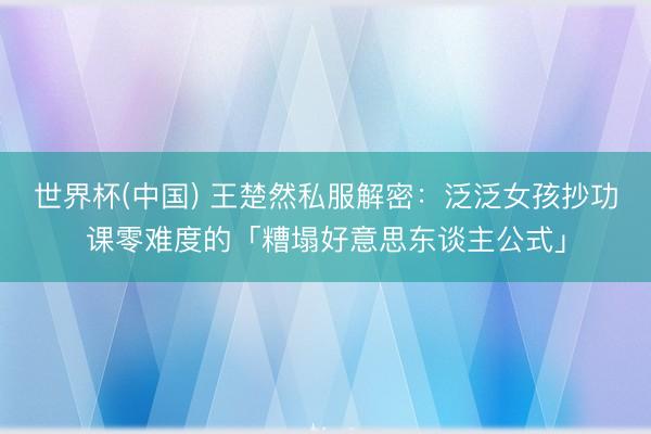 世界杯(中国) 王楚然私服解密：泛泛女孩抄功课零难度的「糟塌好意思东谈主公式」