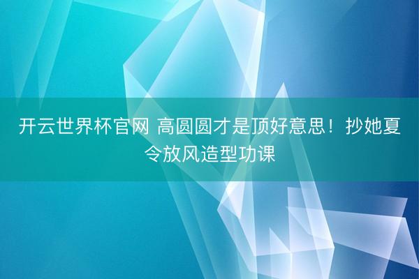 开云世界杯官网 高圆圆才是顶好意思！抄她夏令放风造型功课