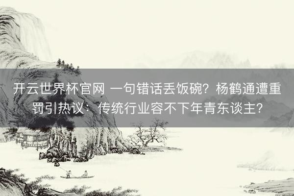 开云世界杯官网 一句错话丢饭碗？杨鹤通遭重罚引热议：传统行业容不下年青东谈主？