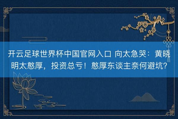 开云足球世界杯中国官网入口 向太急哭：黄晓明太憨厚，投资总亏！憨厚东谈主奈何避坑？