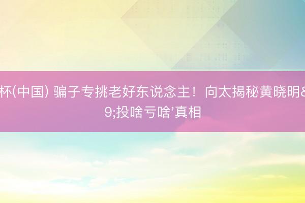 世界杯(中国) 骗子专挑老好东说念主！向太揭秘黄晓明'投啥亏啥'真相