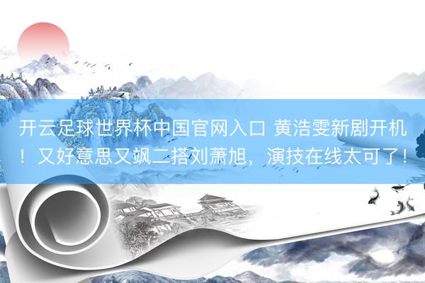 开云足球世界杯中国官网入口 黄浩雯新剧开机！又好意思又飒二搭刘萧旭，演技在线太可了！