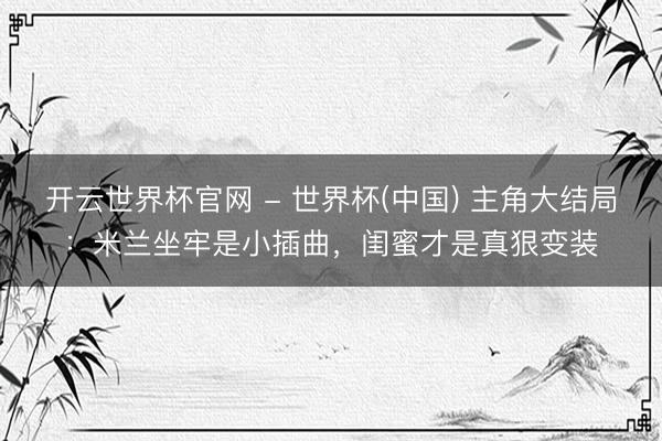 开云世界杯官网 - 世界杯(中国) 主角大结局：米兰坐牢是小插曲，闺蜜才是真狠变装