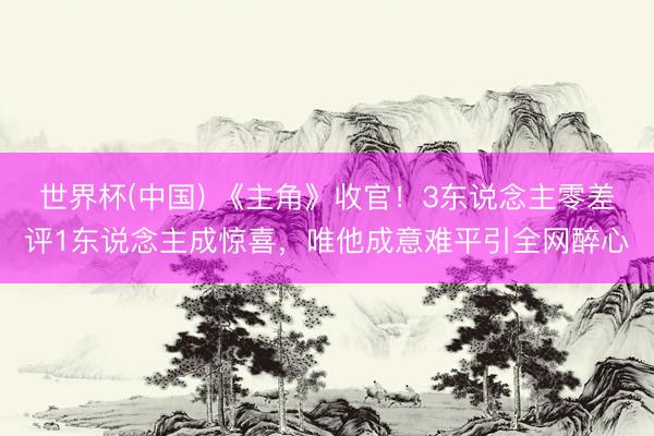 世界杯(中国) 《主角》收官！3东说念主零差评1东说念主成惊喜，唯他成意难平引全网醉心