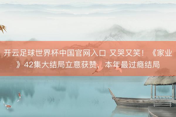 开云足球世界杯中国官网入口 又哭又笑！《家业》42集大结局立意获赞，本年最过瘾结局