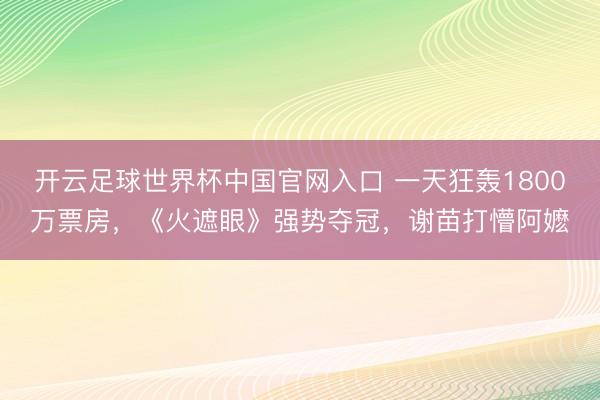 开云足球世界杯中国官网入口 一天狂轰1800万票房，《火遮眼》强势夺冠，谢苗打懵阿嬷